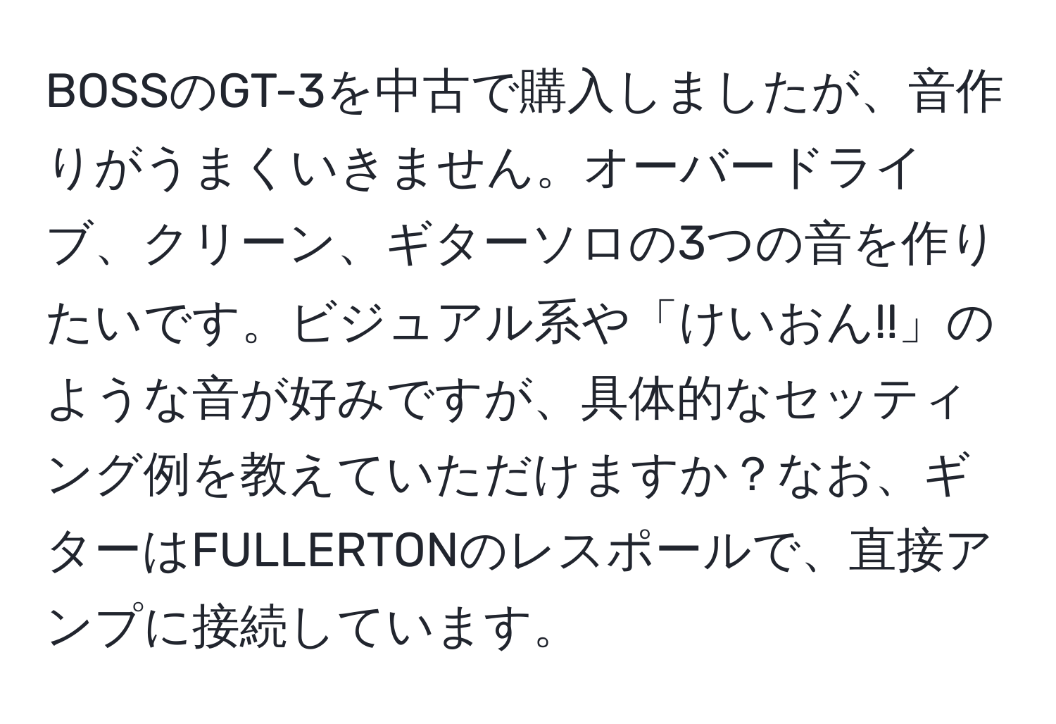 BOSSのGT-3を中古で購入しましたが、音作りがうまくいきません。オーバードライブ、クリーン、ギターソロの3つの音を作りたいです。ビジュアル系や「けいおん!!」のような音が好みですが、具体的なセッティング例を教えていただけますか？なお、ギターはFULLERTONのレスポールで、直接アンプに接続しています。