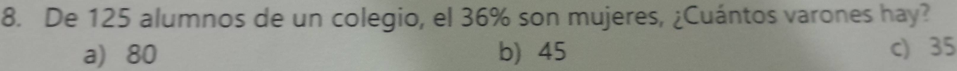 De 125 alumnos de un colegio, el 36% son mujeres, ¿Cuántos varones hay?
a) 80 b) 45 c) 35