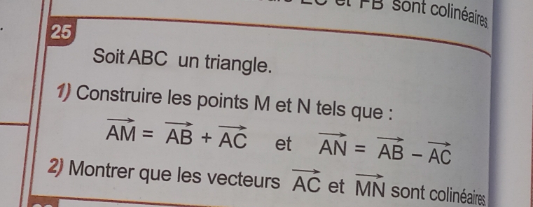 el FB sont colinéaires 
25 
Soit ABC un triangle. 
1) Construire les points M et N tels que :
vector AM=vector AB+vector AC et vector AN=vector AB-vector AC
2) Montrer que les vecteurs vector AC et vector MN sont colinéaires