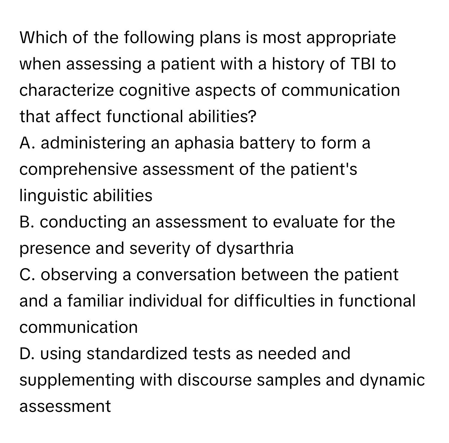 Which of the following plans is most appropriate when assessing a patient with a history of TBI to characterize cognitive aspects of communication that affect functional abilities?

A. administering an aphasia battery to form a comprehensive assessment of the patient's linguistic abilities
B. conducting an assessment to evaluate for the presence and severity of dysarthria
C. observing a conversation between the patient and a familiar individual for difficulties in functional communication
D. using standardized tests as needed and supplementing with discourse samples and dynamic assessment