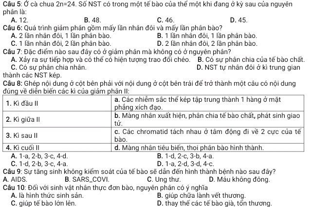 Ở cà chua 2n=24. Số NST có trong một tế bào của thể một khi đang ở kỳ sau của nguyên
phân là:
A. 12. B. 48. C. 46. D. 45.
Câu 6: Quá trình giảm phân gồm mấy lần nhân đôi và mấy lần phân bào?
A. 2 lần nhân đôi, 1 lần phân bào. B. 1 lần nhân đôi, 1 lần phân bào.
C. 1 lần nhân đôi, 2 lần phân bào. D. 2 lần nhân đôi, 2 lần phân bào.
Câu 7: Đặc điểm nào sau đây có ở giảm phân mà không có ở nguyên phân?
A. Xảy ra sự tiếp hợp và có thể có hiện tượng trao đổi chéo. B. Cổ sự phân chia của tế bào chất.
C. Có sự phân chia nhân. D. NST tự nhân đôi ở kì trung gian
thành các NST kép.
Câu 8: Ghép nội dung ở cột bên phải với nội dung ở cột bên trái để trở thành một câu có nội dung
C. 1 -d, 2-b, 3 -c, 4-a. D. 1-a, 2-d, 3-d, 4-c.
Câu 9: Sự tăng sinh không kiểm soát của tế bào sẽ dẫn đến hình thành bệnh nào sau đây?
A. AIDS. B. SARS_COVI. C. Ung thư. D. Máu không đông.
Câu 10: Đối với sinh vật nhân thực đơn bào, nguyên phân có ý nghĩa
A. là hình thức sinh sản. B. giúp chữa lành vết thương.
C. giúp tế bào lớn lên. D. thay thế các tế bào già, tổn thương.