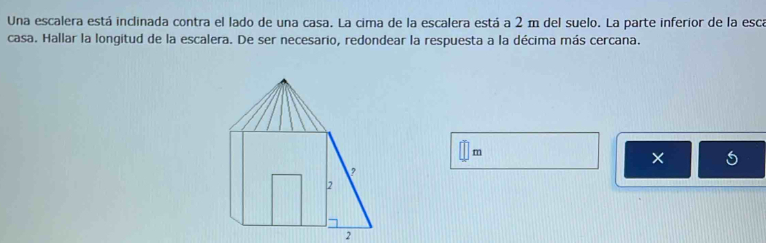 Una escalera está inclinada contra el lado de una casa. La cima de la escalera está a 2 m del suelo. La parte inferior de la esca 
casa. Hallar la longitud de la escalera. De ser necesario, redondear la respuesta a la décima más cercana.
m
×