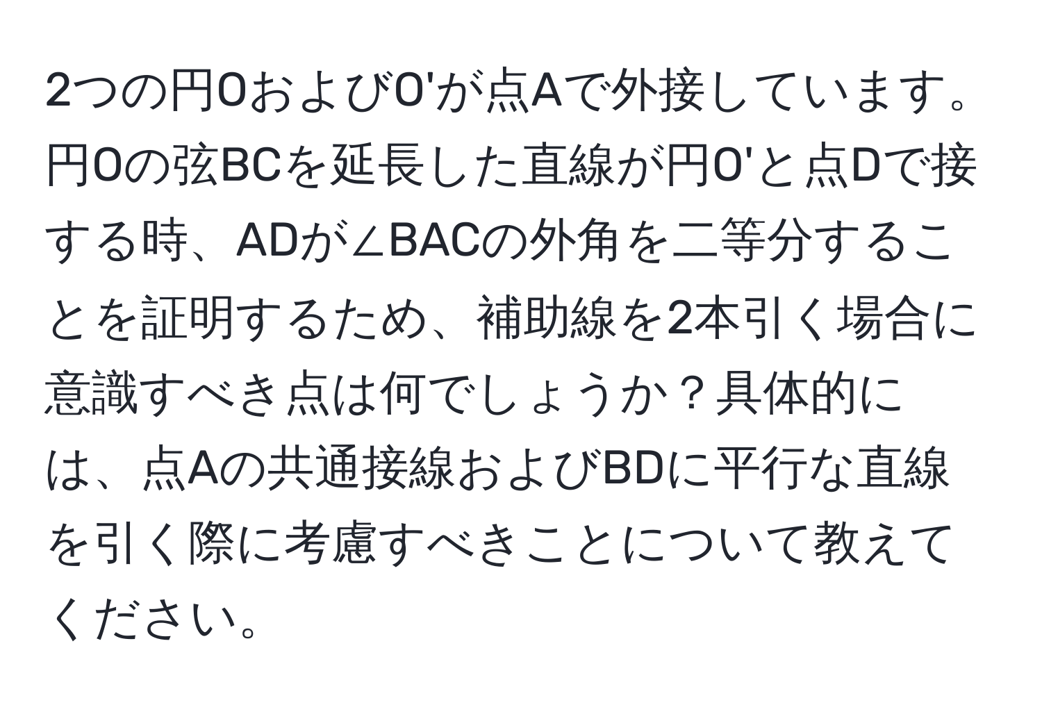 2つの円OおよびO'が点Aで外接しています。円Oの弦BCを延長した直線が円O'と点Dで接する時、ADが∠BACの外角を二等分することを証明するため、補助線を2本引く場合に意識すべき点は何でしょうか？具体的には、点Aの共通接線およびBDに平行な直線を引く際に考慮すべきことについて教えてください。