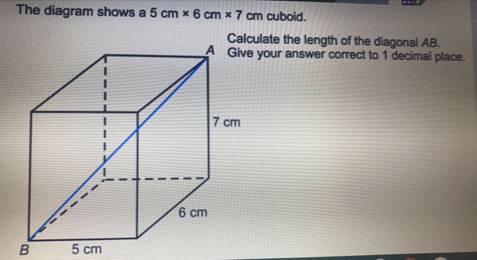 The diagram shows a 5 cm* 6 cm* 7 cm cuboid.
late the length of the diagonal AB.
your answer correct to 1 decimal place.
b 5 cm