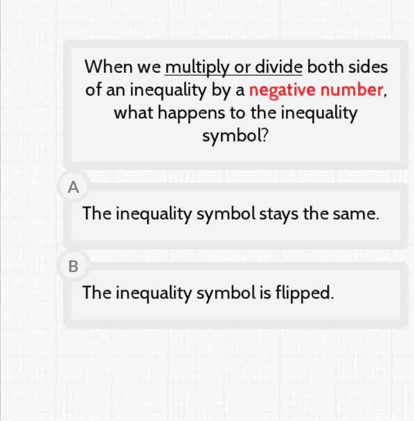 When we multiply or divide both sides
of an inequality by a negative number,
what happens to the inequality
symbol?
A
The inequality symbol stays the same.
B
The inequality symbol is flipped.