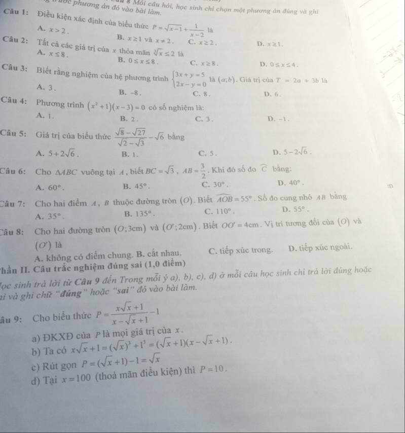 Nớc phương ản đó vào bài làm.
M 8 Môi câu hỏi, học sinh chỉ chọn một phương án đùng và ghi
Câu 1: Điều kiện xác định của biểu thức P=sqrt(x-1)+ 1/x-2 li
A. x>2. B. x≥ 1 và x!= 2. C. x≥ 2. D. x≥ 1.
Câu 2: Tất cã các giả trị của x thỏa mãn sqrt[3](x)≤ 2li D. 0≤ x≤ 4.
A. x≤ 8. B. 0≤ x≤ 8. C. x≥ 8.
Câu 3: Biết rằng nghiệm của hệ phương trình beginarrayl 3x+y=5 2x-y=0endarray. là (a;b). Giá trị của T=2a+3b1h
A. 3 .
B. -8 . C. 8 . D. 6.
Câu 4: Phương trình (x^2+1)(x-3)=0 có số nghiệm là:
A. 1. B. 2 . C. 3 . D. -1 .
Câu 5: Giả trị của biểu thức  (sqrt(8)-sqrt(27))/sqrt(2)-sqrt(3) -sqrt(6) bàng
A. 5+2sqrt(6). B. 1. C. 5 . D. 5-2sqrt(6).
Câu 6: Cho △ ABC vuông tại A, biết BC=sqrt(3),AB= 3/2 . Khi đó số đo widehat C bằng:
A. 60°. B. 45°. C. 30°. D. 40°.
:n
Câu 7: Cho hai điểm A, B thuộc đường tròn (O). Biết widehat AOB=55°. Số đo cung nhỏ AB bằng
A. 35°. B. 135°. C. 110°. D. 55°.
Câu 8: Cho hai đường tròn (O;3cm) và (O';2cm). Biết OO'=4cm.Vi ị trí tương đổi của (O) và
(O') là
A. không có điểm chung. B. cắt nhau. C. tiếp xúc trong. D. tiếp xúc ngoài.
Thần II. Câu trắc nghiệm đúng sai (1,0 điểm)
lọc sinh trả lời từ Câu 9 đến Trong mỗi ý a), b), c), d) ở mỗi câu học sinh chỉ trả lời đúng hoặc
vi và ghi chữ ''đúng' hoặc ''saì'' đó vào bài làm.
âu 9: Cho biểu thức P= (xsqrt(x)+1)/x-sqrt(x)+1 -1
a) ĐKXĐ của P là mọi giá trị của x .
b) Ta có xsqrt(x)+1=(sqrt(x))^3+1^3=(sqrt(x)+1)(x-sqrt(x)+1).
c) Rút gọn P=(sqrt(x)+1)-1=sqrt(x)
d) Tại x=100 (thoả mãn điều kiện) thì P=10.