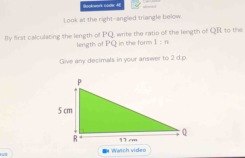 Calculator 
Bookwork code: 4E allowed 
Look at the right-angled triangle below. 
By first calculating the length of PQ, write the ratio of the length of QR to the 
length of PQ in the form 1:n
Give any decimals in your answer to 2 d. p. 
Watch video 
us