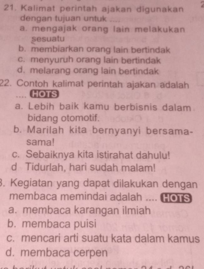 Kalimat perintah ajakan digunakan 7
dengan tujuan untuk ....
a. mengajak orang lain melakukan
sesuatu
b. membiarkan orang lain bertindak
c. menyuruh orang lain bertindak
d. melarang orang lain bertindak
22. Contoh kalimat perintah ajakan adalah
…. HOTS
a. Lebih baik kamu berbisnis dalam
bidang otomotif.
b. Marilah kita bernyanyi bersama-
sama!
c. Sebaiknya kita istirahat dahulu!
d Tidurlah, hari sudah malam!
3. Kegiatan yang dapat dilakukan dengan
membaca memindai adalah .... HOTS
a. membaca karangan ilmiah
b. membaca puisi
c. mencari arti suatu kata dalam kamus
d. membaca cerpen