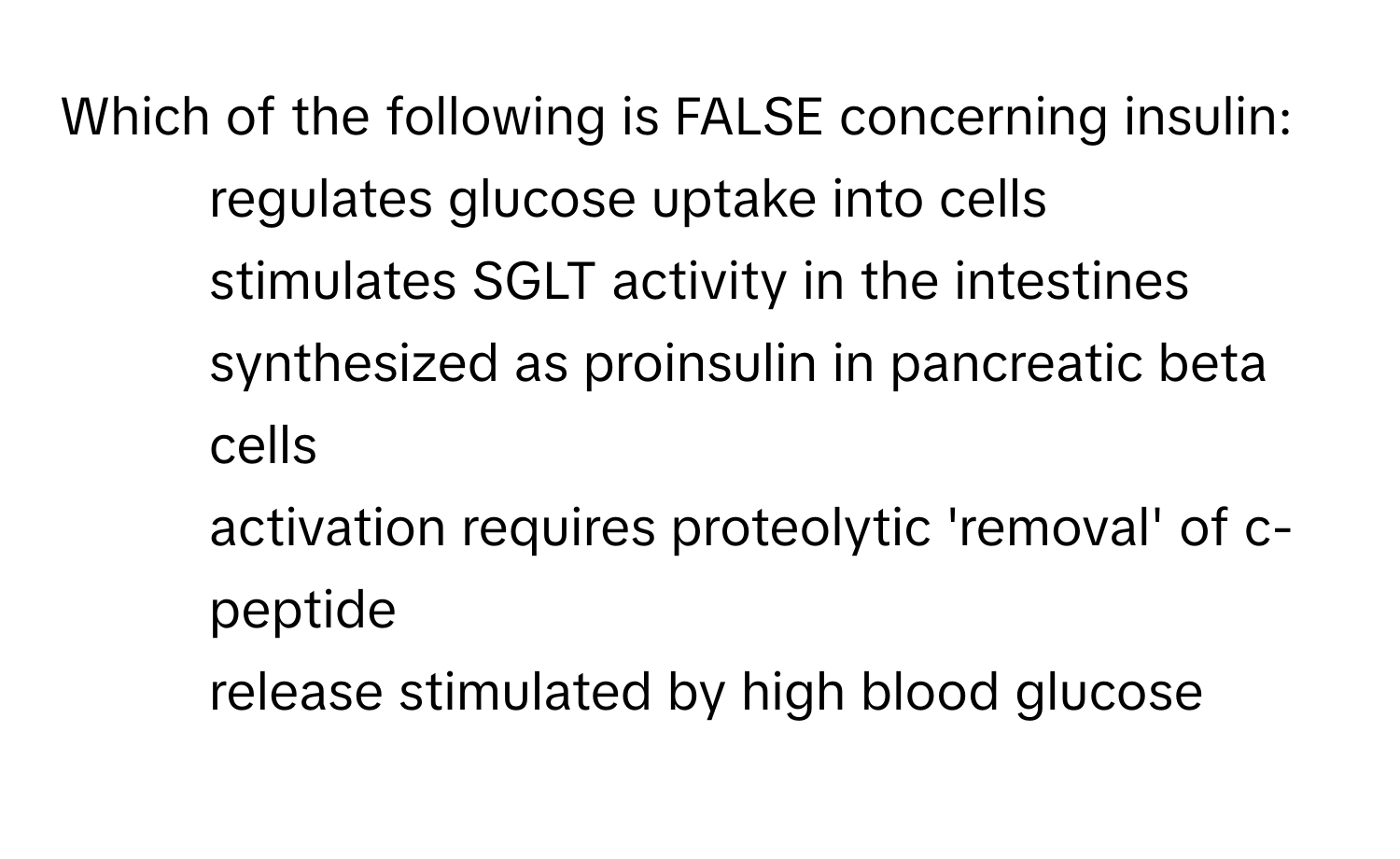 Which of the following is FALSE concerning insulin:

* regulates glucose uptake into cells
* stimulates SGLT activity in the intestines
* synthesized as proinsulin in pancreatic beta cells
* activation requires proteolytic 'removal' of c-peptide
* release stimulated by high blood glucose