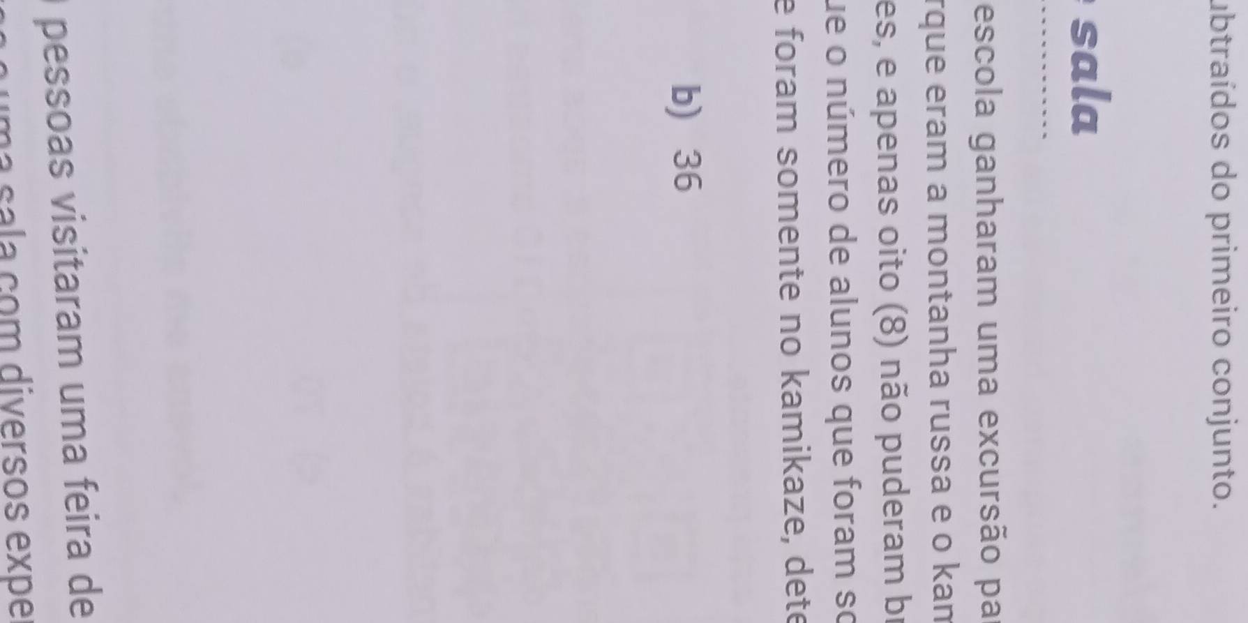 ubtraídos do primeiro conjunto.
sala
…
escola ganharam uma excursão pa
rque eram a montanha russa e o kan
es, e apenas oito (8) não puderam bị
ue o número de alunos que foram so
e foram somente no kamikaze, dete
b) 36
pessoas visitaram uma feira de
ma sala çom diversos expe