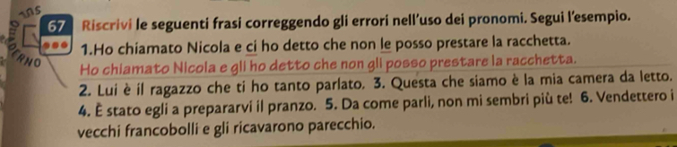 ns 
67 Riscrivi le seguenti frasi correggendo gli errori nell’uso dei pronomi. Segui l'esempio. 
a 
1.Ho chiamato Nicola e ci ho detto che non le posso prestare la racchetta. 
ERNO 
Ho chiamato Nicola e gli ho detto che non gli posso prestare la racchetta. 
2. Lui è il ragazzo che ti ho tanto parlato. 3. Questa che siamo è la mia camera da letto. 
4. È stato egli a prepararvi il pranzo. 5. Da come parli, non mi sembri più te! 6. Vendettero i 
vecchi francobolli e gli ricavarono parecchio.