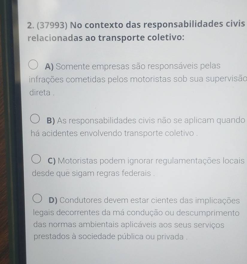 (37993) No contexto das responsabilidades civis
relacionadas ao transporte coletivo:
A) Somente empresas são responsáveis pelas
infrações cometidas pelos motoristas sob sua supervisão
direta .
B) As responsabilidades civis não se aplicam quando
há acidentes envolvendo transporte coletivo .
C) Motoristas podem ignorar regulamentações locais
desde que sigam regras federais .
D) Condutores devem estar cientes das implicações
legais decorrentes da má condução ou descumprimento
das normas ambientais aplicáveis aos seus serviços
prestados à sociedade pública ou privada .