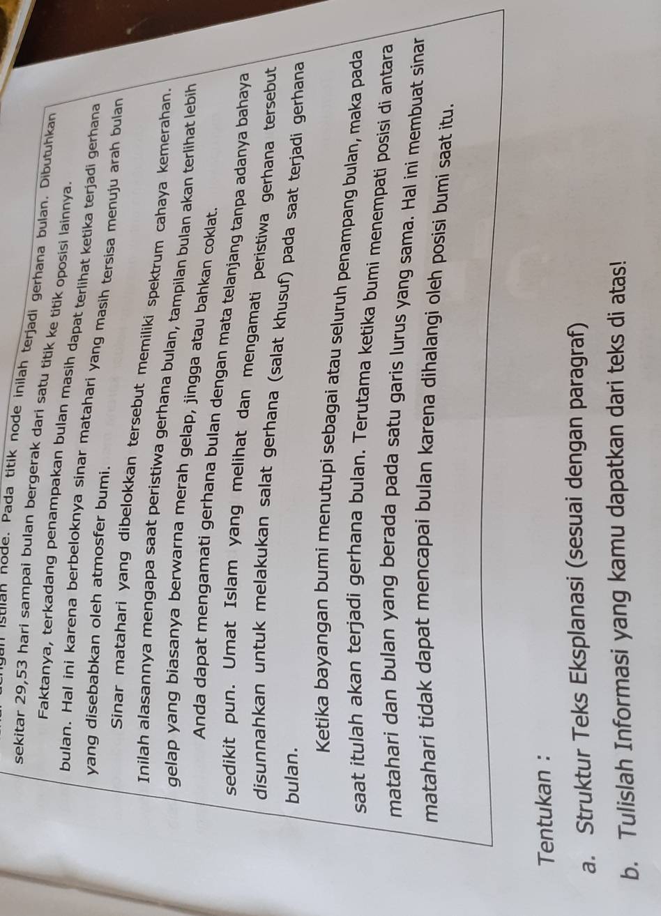 gan istian node、 Pada titik node inilah terjadi gerhana bulan. Dibutuhkan 
sekitar 29, 53 hari sampai bulan bergerak dari satu titik ke titik oposisi lainnya 
Faktanya, terkadang penampakan bulan masih dapat terlihat ketika terjadi gerhana 
bulan. Hal ini karena berbeloknya sinar matahari yang masih tersisa menuju arah bulan 
yang disebabkan oleh atmosfer bumi. 
Sinar matahari yang dibelokkan tersebut memilíki spektrum cahaya kemerahan. 
Inilah alasannya mengapa saat peristiwa gerhana bulan, tampilan bulan akan terlihat lebih 
gelap yang biasanya berwarna merah gelap, jingga atau bahkan coklat. 
Anda dapat mengamati gerhana bulan dengan mata telanjang tanpa adanya bahaya 
sedikit pun. Umat Islam yang melihat dan mengamati peristiwa gerhana tersebut 
disunnahkan untuk melakukan salat gerhana (salat khusuf) pada saat terjadi gerhana 
bulan. 
Ketika bayangan bumi menutupi sebagai atau seluruh penampang bulan, maka pada 
saat itulah akan terjadi gerhana bulan. Terutama ketika bumi menempati posisi di antara 
matahari dan bulan yang berada pada satu garis lurus yang sama. Hal ini membuat sinar 
matahari tidak dapat mencapai bulan karena dihalangi oleh posisi bumi saat itu. 
Tentukan : 
a. Struktur Teks Eksplanasi (sesuai dengan paragraf) 
b. Tulislah Informasi yang kamu dapatkan dari teks di atas!