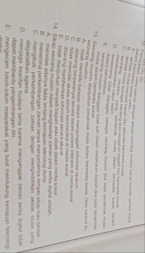 (2). (3). (5)
12. Pernyataan yang sesuai dengan alasan seorang muslim harus memilki akhlak mulia
dalam bermedia sosial yaitu...
A. akhlak mulia menjadi tujuan dari aktivitas bermedia sosial
B. akhlak mulia sebagai benteng atas pengaruh negatif dari bermedia sosial
C. seorang muslim  yang berakhlak mulia dalam bermedia sosial berarti
melaksanakan rukun Islam
D. seseorang tidak dianggap sebagai seorang muslim jika tidak berakhlak mulia
dalam bermedsos
E. seorang muslim dianggap tidak sah dalam melakukan ibadah jika tidak berakhlak
mulia dalam bermedia sosial
13. Seorang muslim dianjurkan berakhlak mulia dalam bermedia sosial. Oleh karena itu
seorang muslim... .
A. tidak memiliki batasan dalam mengunggah informasi apapun
B. dilarang berperangai tercela dalam proses interaksi di media sosial
C. tidak memiliki akses dalam berinteraksi di media sosial
D. dilarang memberikan informasi secara akurat
E tidak dianjurkan menjadi bagian atau objek dalam media sosial
14. Sikap seorang muslim dalam menghadapi zaman yang serba digital adalah...
A. menolak adanya fakta tentang kemajuan teknologi dunia
B. menerima perkembangan zaman tanpa menyertainya dengan sikap mau belajar
C. mengikuti perkembangan zaman dengan mengindahkan akhlak mulia yang
disyariatkan agama
D. menjaga kearifan budaya lama karena menganggap zaman serba digital tidak
dapat membantu pengembangan diri
E. mengecam tokoh-tokoh masyarakat yang turut mendukung kemajuan teknologi