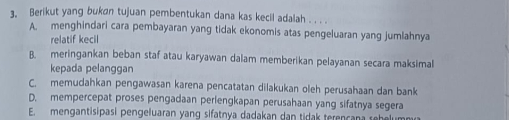 3, Berikut yang bukan tujuan pembentukan dana kas kecil adalah . . . .
A. menghindari cara pembayaran yang tidak ekonomis atas pengeluaran yang jumlahnya
relatif kecil
B. meringankan beban staf atau karyawan dalam memberikan pelayanan secara maksimal
kepada pelanggan
C. memudahkan pengawasan karena pencatatan dilakukan oleh perusahaan dan bank
D. mempercepat proses pengadaan perlengkapan perusahaan yang sifatnya segera
E. mengantisipasi pengeluaran yang sifatnya dadakan dan tidak terençana sehelumny