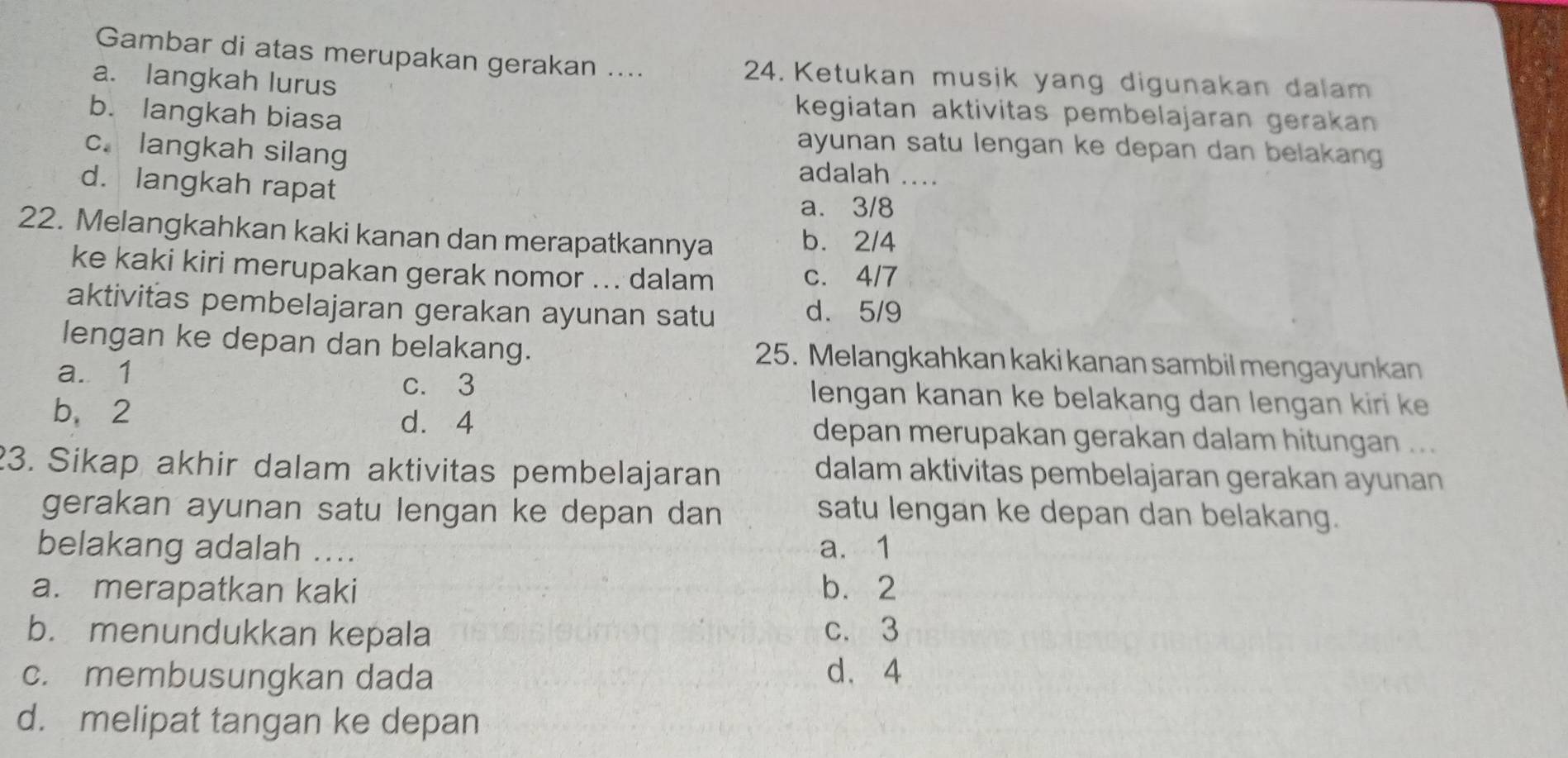 Gambar di atas merupakan gerakan .... 24. Ketukan musik yang digunakan dalam
a. langkah lurus
b. langkah biasa
kegiatan aktivitas pembelajaran gerakan
c. langkah silang
ayunan satu lengan ke depan dan belakang 
adalah_
d. langkah rapat
a. 3/8
22. Melangkahkan kaki kanan dan merapatkannya b. 2/4
ke kaki kiri merupakan gerak nomor ... dalam c. 4/7
aktivitas pembelajaran gerakan ayunan satu d. 5/9
lengan ke depan dan belakang. 25. Melangkahkan kaki kanan sambil mengayunkan
c. 3
a. 1 lengan kanan ke belakang dan lengan kiri ke
d. 4
b、 2 depan merupakan gerakan dalam hitungan ...
23. Sikap akhir dalam aktivitas pembelajaran
dalam aktivitas pembelajaran gerakan ayunan
gerakan ayunan satu lengan ke depan dan satu lengan ke depan dan belakang.
belakang adalah .... a. 1
a. merapatkan kaki b. 2
b. menundukkan kepala c. 3
c. membusungkan dada d. 4
d. melipat tangan ke depan