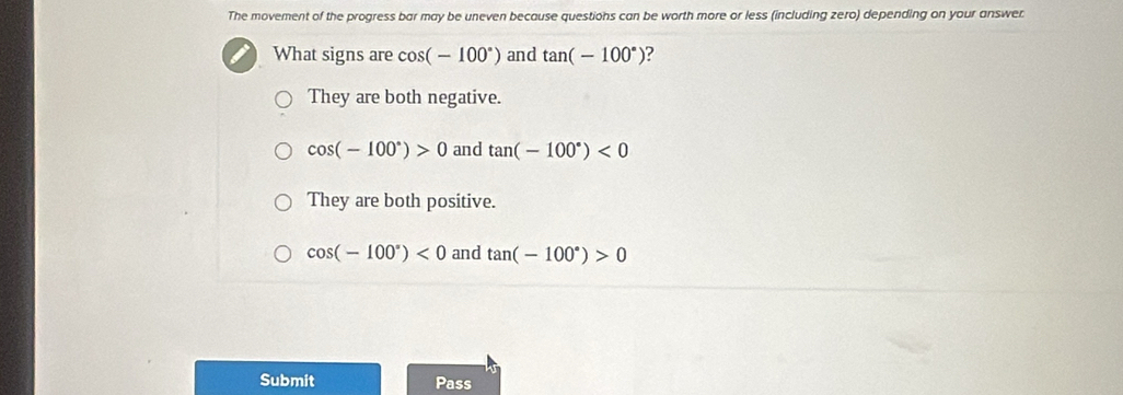 The movement of the progress bar may be uneven because questions can be worth more or less (including zero) depending on your answer
What signs are cos (-100°) and tan (-100°) 2
They are both negative.
cos (-100°)>0 and tan (-100°)<0</tex>
They are both positive.
cos (-100°)<0</tex> and tan (-100°)>0
Submit Pass