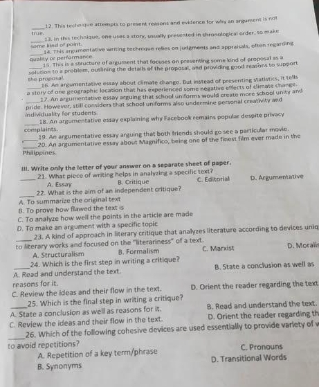 This technique attempts to present reasons and evidence for why an argument is not
_
13. In this technique, one uses a story, usually presented in chronological order, to make
_
some kind of point. 14. This argumentative writing technique relies on judgments and appraisals, often regarding
quality or performance. 15. This is a structure of argument that focuses on presenting some kind of proposal as w
solution to a problem, outlining the details of the proposal, and providing good reasons to support
the proposal. 16. An argumentative essay about climate change. But instead of presenting statistics, it tells
a story of one geographic location that has experienced some negative effects of climate change
17. An argumentative essay arguing that school uniforms would create more school unity and
pride. However, still considers that school uniforms also undermine personal creativity and
individuality for students.
_
18. An argumentative essay explaining why Facebook remains popular despite privacy
complaints.
19. An argumentative essay arguing that both friends should go see a particular movie.
_
_20. An argumentative essay about Magnifico, being one of the finest film ever made in the
Philippines.
III. Write only the letter of your answer on a separate sheet of paper.
_21. What piece of writing helps in analyzing a specific text?
A. Essay B. Critique C. Editorial D. Argumentative
_
22. What is the aim of an independent critique?
A. To summarize the original text
B. To prove how flawed the text is
C. To analyze how well the points in the article are made
D. To make an argument with a specific topic
23. A kind of approach in literary critique that analyzes literature according to devices uniq
to literary works and focused on the "literariness" of a text.
A. Structuralism B. Formalism C. Marxist D. Morali
24. Which is the first step in writing a critique?
A. Read and understand the text. B. State a conclusion as well as
reasons for it.
C. Review the ideas and their flow in the text. D. Orient the reader regarding the text
25. Which is the final step in writing a critique?
A. State a conclusion as well as reasons for it. B. Read and understand the text.
C. Review the ideas and their flow in the text. D. Orient the reader regarding th
_
26. Which of the following cohesive devices are used essentially to provide variety of 
to avoid repetitions? C. Pronouns
A. Repetition of a key term/phrase
B. Synonyms D. Transitional Words