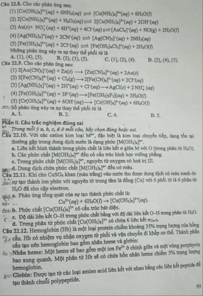 Cho các phản ứng sau:
(1) [Co(OH_2)_6]^2+(aq)+6NH_3(aq)leftharpoons [Co(NH_3)_6]^2+(aq)+6H_2O(l)
(2) 2[Co(NH_3)_6]^2+(aq)+H_2O_2(aq)leftharpoons 2[Co(NH_3)_6]^3+(aq)+2OH^-(aq)
(3) Au(s)+NO_3^(-(aq)+4H^+)(aq)+4Cl^-(aq)leftharpoons [AuCl_4]^-(aq)+NO(g)+2H_2O(l)
(4) [Ag(NH_3)_2]^+(aq)+2CN^-(aq)leftharpoons [Ag(CN)_2]^-(aq)+2NH_3(aq)
(5) [Fe(OH_2)_6]^3+(aq)+2Cl^-(aq)leftharpoons [Fe(OH_2)_4Cl_2]^+(aq)+2H_2O(l)
Những phản ứng xảy ra sự thay thế phối tử là
A. (1), (4), (5). B. (2), (3), (5). C. (1),(2),(4). D. (2),(4),(5).
Câu 22.9. Cho các phản ứng sau:
(1) 2[Au(CN)_2]^-(aq)+Zn(s)to [Zn(CN)_4]^2-(aq)+2Au(s)
(2) 2[Fe(CN)_6]^4-(aq)+Cl_2(g)to 2[Fe(CN)_6]^3-(aq)+2Cl^-(aq)
(3) [Ag(NH_3)_2]^+(aq)+2H^+(aq)+Cl^-(aq)to AgCl(s)+2NH_4^(+(aq)
(4) [Fe(OH_2))_6]^3+(aq)+3F^-(aq)to [Fe(OH_2)_3F_3](aq)+3H_2O(l)
(5) [Cr(OH_2)_6]^3+(aq)+6OH^-(aq)to [Cr(OH)_6]^3-(aq)+6H_2O(l)
C Số phản ứng xảy ra sự thay thế phối tử là
A. 3. B. 2. C. 4. D. 5.
Phần II. Câu trắc nghiệm đúng sai
Trong mỗi ý a, b, c, d ở mỗi câu, hãy chọn đúng hoặc sai.
Cầu 22.10. Với các cation kim loại M^(n+) T, đặc biệt là kim loại chuyển tiếp, dạng tồn tại
thường gặp trong dung dịch nước là dạng phức [M(OH_2)_k]^n+.
a. Liên kết hình thành trong phức chất là liên kết σ giữa M với O (trong phân tử H_2O).
b. Các phức chất [M(OH_2)_4]^n+ đều cỏ cầu trúc hình học vuỡng phẳng.
c. Trong phức chất [M(OH_2)_6]^n+ *, nguyên tử oxygen có hoá trị III.
d. Dung dịch chứa phức chất [M(OH_2)_k]^n+ đều có màu.
Cầu 22.11. Khi cho CuSO_4 khan (màu trắng) vào nước thu được dung dịch có màu xanh do
han sự tạo thành ion phức với nguyên tử trung tâm là dong(Cu) ) với 6 phối tử là 6 phân tử
H_2O đã cho cặp electron.
ủ a Phản ứng tổng quát của sự tạo thành phức chất là:
Cu^(2+)(aq)+6H_2O(l)to [Cu(OH_2)_6]^2+(aq).
nhi b. Phức chất [Cu(OH_2)_6]^2+ có cấu trúc bát diện.
c. Độ dài liên kết O-H trong phức chất bằng với độ dài liên kết O-H trong phân tử H_2O.
d. Trong phân tử phức chất [Cu(OH_2)_6]^2+ có chứa 6 liên kết ơcao.
Câu 22.12. Hemoglobin (Hb) là một loại protein chiếm khoảng 35% trọng lượng của hồng
cầu. Hb có nhiệm vụ nhận oxygen từ phối và vận chuyển đi khắp cơ thể. Thành phần
cấu tạo nên hemoglobin bao gồm nhân heme và globin:
ở *Nhân heme: Một heme sẽ bao gồm một ion Fe^(2+) ở chính giữa và một vòng porphyrin
bao xung quanh. Một phân tử Hb sẽ có chứa bốn nhân heme chiếm 5% trọng lượng
hemoglobin.
* ậ Globin: Được tạo từ các loại amino acid liên kết với nhau bằng các liên kết peptide để
tạo thành chuỗi polypeptide.
95