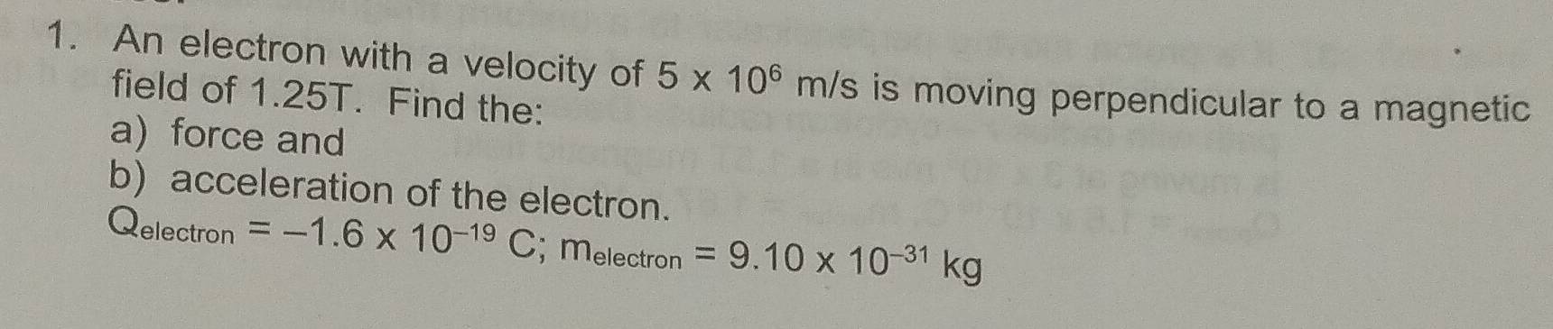 An electron with a velocity of 5* 10^6m/s is moving perpendicular to a magnetic 
field of 1.25T. Find the: 
a)force and 
b) acceleration of the electron.
Q_electron =-1.6* 10^(-19)C; m_electron=9.10* 10^(-31)kg