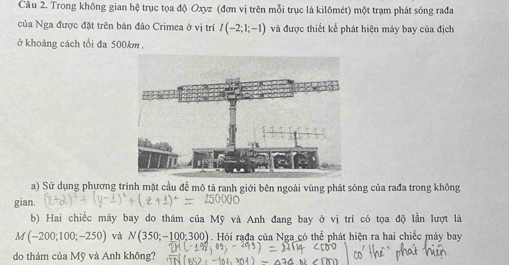 Trong không gian hệ trục tọa độ Oxyz (đơn vị trên mỗi trục là kilômét) một trạm phát sóng rađa 
của Nga được đặt trên bán đảo Crimea ở vị trí I(-2;1;-1) và được thiết kế phát hiện máy bay của địch 
ở khoảng cách tối đa 500km. 
a) Sử dụng phương trình mặt cầu để mô tả ranh giới bên ngoài vùng phát sóng của rađa trong không 
gian. 
b) Hai chiếc máy bay do thám của Mỹ và Anh đang bay ở vị trí có tọa độ lần lượt là
M(-200;100;-250) và N(350;-100;300). Hỏi rađa của Nga có thể phát hiện ra hai chiếc máy bay 
do thám của Mỹ và Anh không?