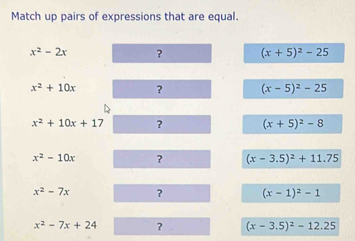 Match up pairs of expressions that are equal.
x^2-2x
?
(x+5)^2-25
x^2+10x
?
(x-5)^2-25
x^2+10x+17 ?
(x+5)^2-8
x^2-10x
?
(x-3.5)^2+11.75
x^2-7x
?
(x-1)^2-1
x^2-7x+24
?
(x-3.5)^2-12.25