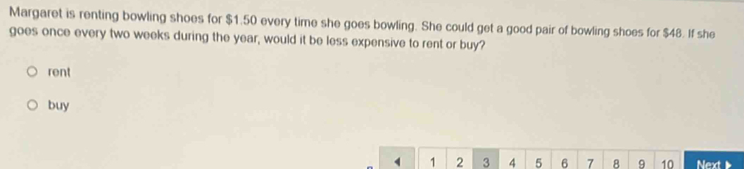 Margaret is renting bowling shoes for $1.50 every time she goes bowling. She could get a good pair of bowling shoes for $48. If she 
goes once every two weeks during the year, would it be less expensive to rent or buy? 
rent 
buy
4 1 2 3 4 5 6 7 8 9 10 Next