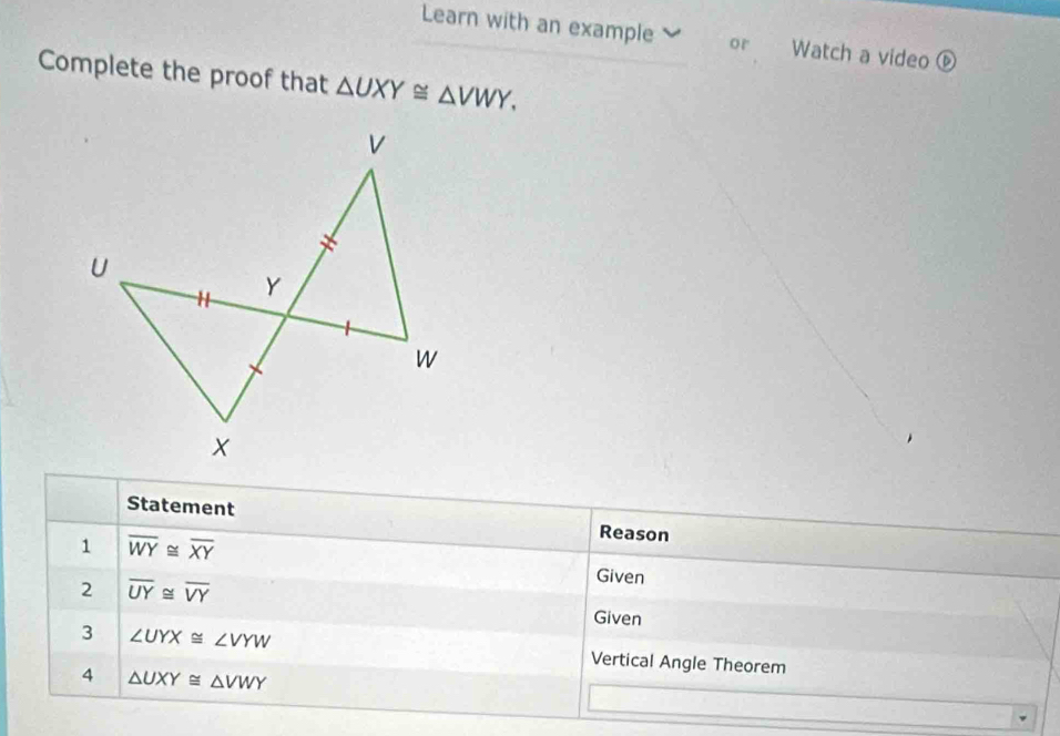 Learn with an example or Watch a video 
Complete the proof that △ UXY≌ △ VWY. 
Statement Reason 
1 overline WY≌ overline XY
Given 
2 overline UY≌ overline VY Given 
3 ∠ UYX≌ ∠ VYW Vertical Angle Theorem 
4 △ UXY≌ △ VWY