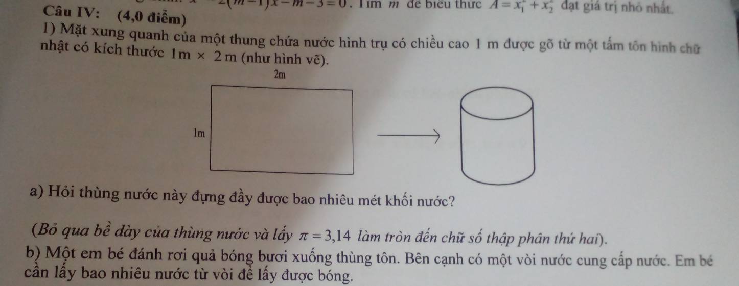 x-m-3=0. Tim m để biểu thức A=x_1^2+x_2^2 đạt giá trị nhỏ nhất. 
Câu IV: (4,0 điểm) 
1) Mặt xung quanh của một thung chứa nước hình trụ có chiều cao 1 m được gõ từ một tấm tôn hình chữ 
nhật có kích thước 1m* 2m (như hình ve ). 
a) Hỏi thùng nước này đựng đầy được bao nhiêu mét khối nước? 
(Bỏ qua bề dày của thùng nước và lấy π =3,14 làm tròn đến chữ số thập phân thứ hai). 
b) Một em bé đánh rơi quả bóng bươi xuống thùng tôn. Bên cạnh có một vòi nước cung cấp nước. Em bé 
cần lấy bao nhiêu nước từ vòi để lấy được bóng.