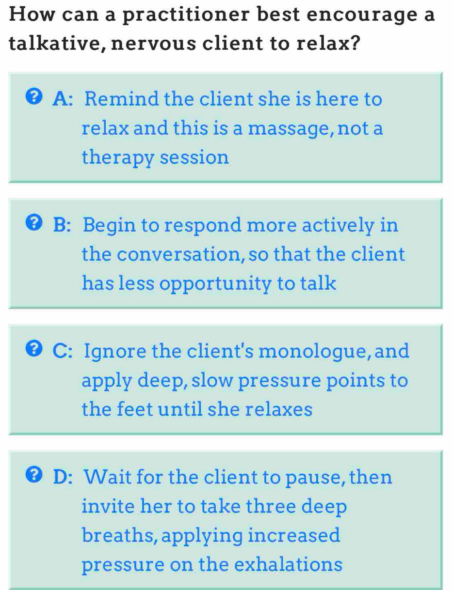 How can a practitioner best encourage a
talkative, nervous client to relax?
● A: Remind the client she is here to
relax and this is a massage, not a
therapy session
B: Begin to respond more actively in
the conversation, so that the client
has less opportunity to talk
C: Ignore the client's monologue, and
apply deep, slow pressure points to
the feet until she relaxes
@ D: Wait for the client to pause, then
invite her to take three deep
breaths, applying increased
pressure on the exhalations