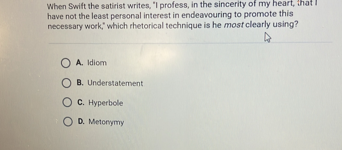 When Swift the satirist writes, "I profess, in the sincerity of my heart, that I
have not the least personal interest in endeavouring to promote this
necessary work," which rhetorical technique is he most clearly using?
A. Idiom
B. Understatement
C. Hyperbole
D. Metonymy