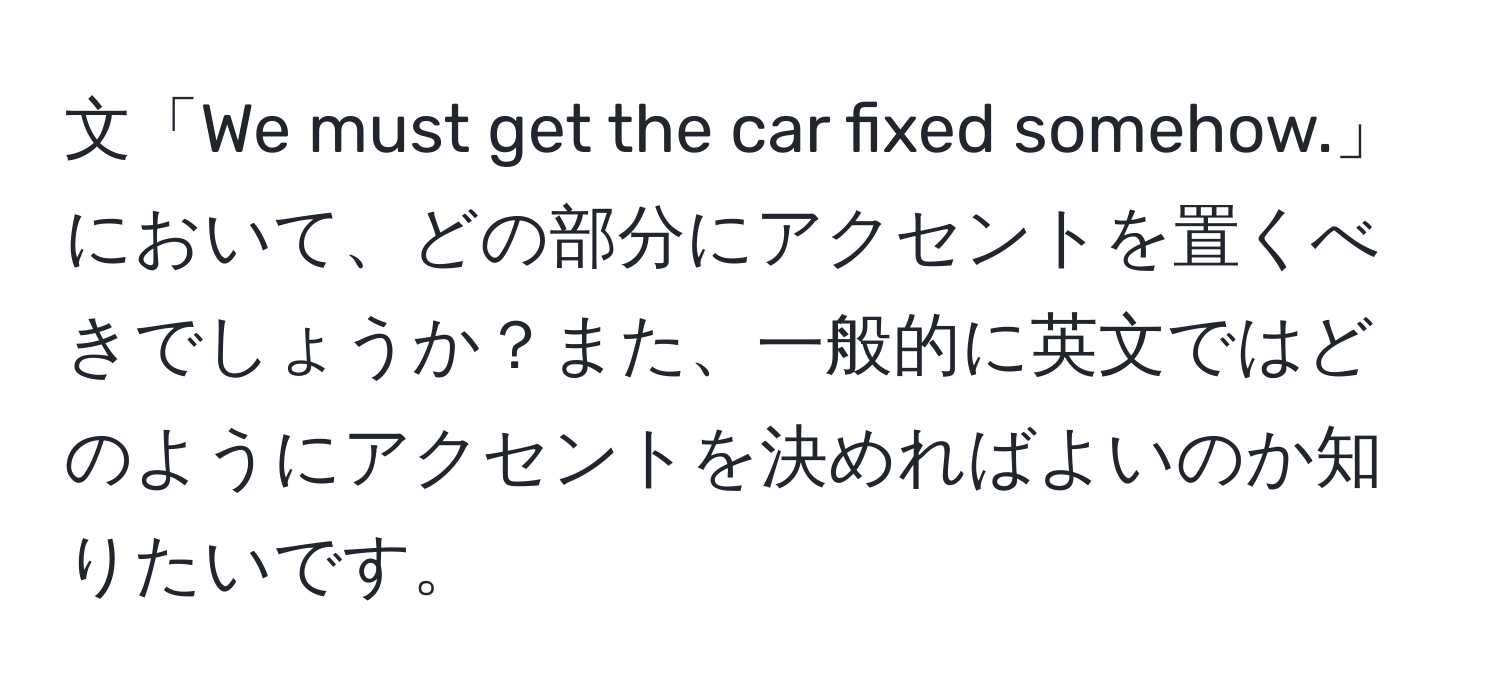 文「We must get the car fixed somehow.」において、どの部分にアクセントを置くべきでしょうか？また、一般的に英文ではどのようにアクセントを決めればよいのか知りたいです。