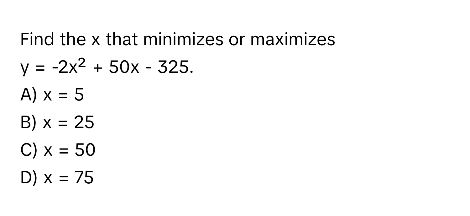 Find the x that minimizes or maximizes  
y = -2x² + 50x - 325.

A) x = 5 
B) x = 25 
C) x = 50 
D) x = 75