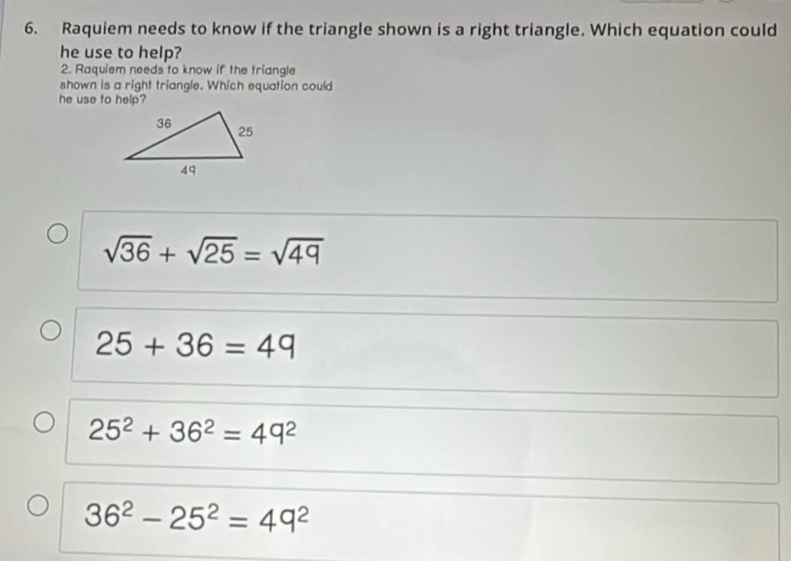 Raquiem needs to know if the triangle shown is a right triangle. Which equation could
he use to help?
2. Raquiem needs to know if the triangle
shown is a right triangle. Which equation could
he use to help?
sqrt(36)+sqrt(25)=sqrt(49)
25+36=49
25^2+36^2=49^2
36^2-25^2=49^2