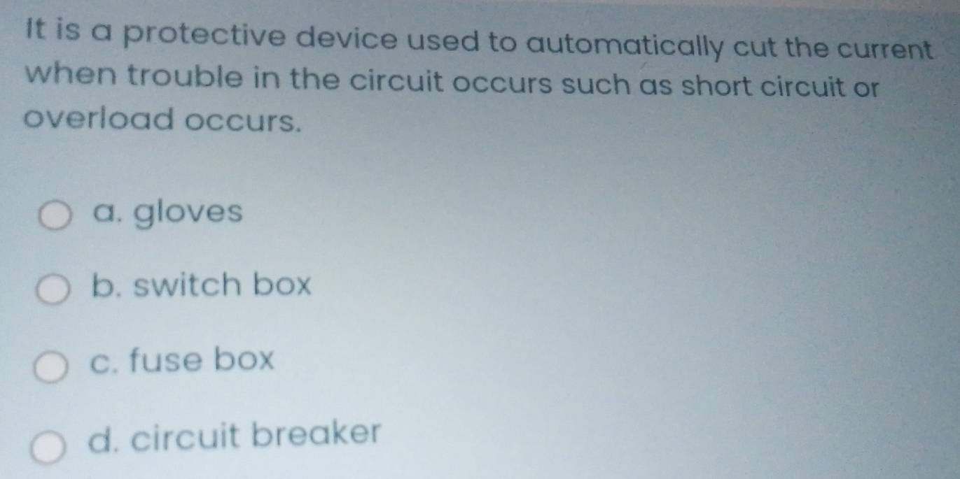 It is a protective device used to automatically cut the current
when trouble in the circuit occurs such as short circuit or
overload occurs.
a. gloves
b. switch box
c. fuse box
d. circuit breaker