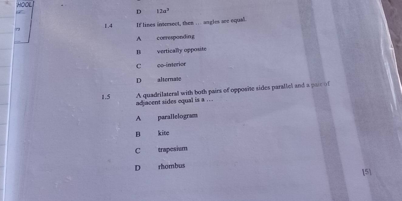 HOOL
D 12a^3
1.4 If lines intersect, then … angles are equal.
73
A corresponding
B vertically opposite
C co-interior
D alternate
1.5 A quadrilateral with both pairs of opposite sides parallel and a pair of
adjacent sides equal is a ….
A parallelogram
B kite
C trapesium
D rhombus
[5]