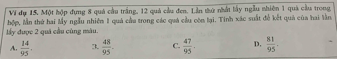 Ví dụ 15. Một hộp đựng 8 quả cầu trắng, 12 quả cầu đen. Lần thứ nhất lấy ngẫu nhiên 1 quả cầu trong
hộp, lần thứ hai lấy ngẫu nhiên 1 quả cầu trong các quả cầu còn lại. Tính xác suất để kết quả của hai lần
ấy được 2 quả cầu cùng màu.
A.  14/95 .  48/95 .  47/95 . 
3.
C.
D.  81/95 .