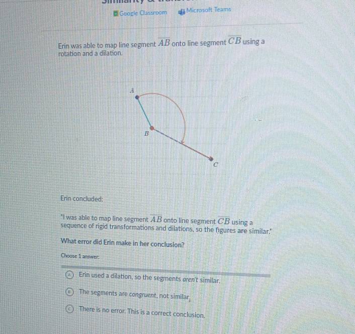 Googie Classroom Microsoft Teams
Erin was able to map line segment overline AB onto line segment overline CB using a
rotation and a dilation.
A
B
c
Erin concluded:
"I was able to map line segment overline AB onto line segment overline CB using a
sequence of rigid transformations and dilations, so the figures are similar."
What error did Erin make in her conclusion?
Choose 1 answer:
Erin used a dilation, so the segments oren't similar.
The segments are congruent, not similar,
There is no error. This is a correct conclusion.