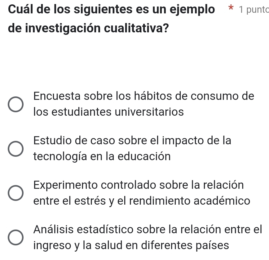 Cuál de los siguientes es un ejemplo * 1 punto
de investigación cualitativa?
Encuesta sobre los hábitos de consumo de
los estudiantes universitarios
Estudio de caso sobre el impacto de la
tecnología en la educación
Experimento controlado sobre la relación
entre el estrés y el rendimiento académico
Análisis estadístico sobre la relación entre el
ingreso y la salud en diferentes países