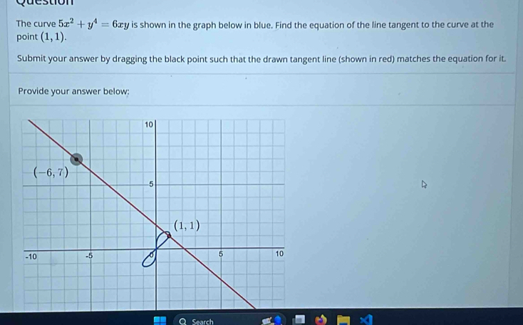 Question
The curve 5x^2+y^4=6xy is shown in the graph below in blue. Find the equation of the line tangent to the curve at the
point (1,1).
Submit your answer by dragging the black point such that the drawn tangent line (shown in red) matches the equation for it.
Provide your answer below:
Search