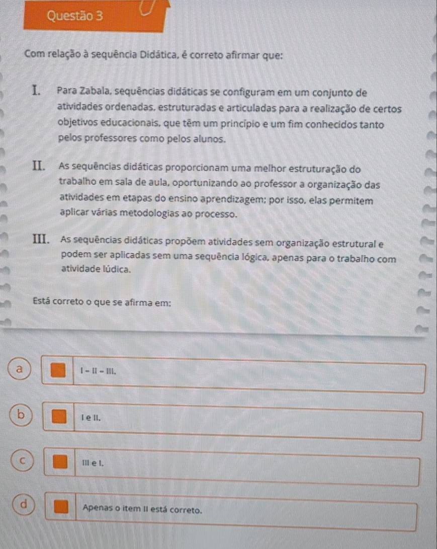 Com relação à sequência Didática, é correto afirmar que:
I Para Zabala, sequências didáticas se configuram em um conjunto de
atividades ordenadas, estruturadas e articuladas para a realização de certos
objetivos educacionais, que têm um princípio e um fim conhecidos tanto
pelos professores como pelos alunos.
II. As sequências didáticas proporcionam uma melhor estruturação do
trabalho em sala de aula, oportunizando ao professor a organização das
atividades em etapas do ensino aprendizagem; por isso, elas permitem
aplicar várias metodologias ao processo.
III. As sequências didáticas propõem atividades sem organização estrutural e
podem ser aplicadas sem uma sequência lógica, apenas para o trabalho com
atividade lúdica.

Está correto o que se afirma em:
a
I-II=1II.
b
I elI.
C Ⅲ e I.
d
Apenas o item II está correto.