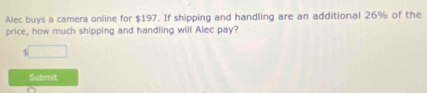 Alec buys a camera online for $197. If shipping and handling are an additional 26% of the 
price, how much shipping and handling will Alec pay? 
Submit