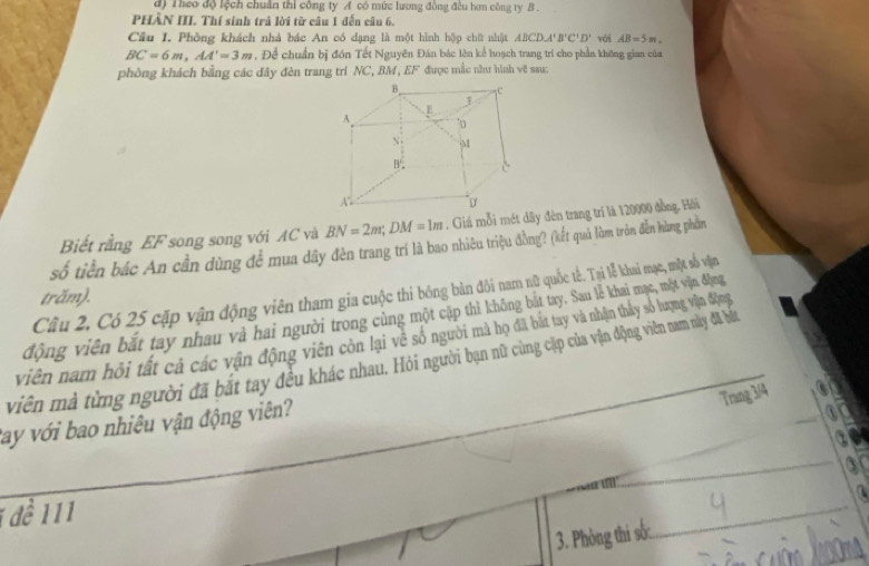 Theo độ lệch chuẩn thi công ty A có mức lương đồng đều hơn công ty B . 
PHÀN III. Thí sinh trả lời từ câu 1 đến câu 6. 
Cầu 1. Phòng khách nhà bác An có dạng là một hình hộp chữ nhật ABCD, A'B'C'D'
BC=6m, AA'=3m , Để chuẩn bị đồn Tết Nguyên Đân bác lên kể hoạch trang trí cho phần không gian của với AB=5m. 
phòng khách bằng các đây đèn trang trí NC, BM, EF được mắc năư hình vẽ sau: 
Biết rằng EF song song với AC và BN=2m; DM=1m. Giá mỗi mét dây đèn trang trí là 120000 đồng. Hỏi 
số tiền bác An cần dùng để mua dây đèn trang trí là bao nhiêu triệu đồng? (kết quả làm tròn đễn hàng phần 
Câu 2. Có 25 cặp vận động viên tham gia cuộc thi bóng bản đôi nam nữ quốc tế. Tại lễ khai mạc, một số vận 
trăm). 
động viên bắt tay nhau và hai người trong cùng một cặp thì không bắt tay, Sau lễ khai mạc, một vận động 
viên nam hồi tất cả các vận động viên còn lại về số người mà họ đã bắt tay và nhận thấy số lượng vận động 
viên mà từng người đã bắt tay đều khác nhau. Hỏi người bạn nữ cùng cặp của vận động viên nam này đã bất 
Trang 3/4
tay với bao nhiêu vận động viên? 
f 
_ 
1 đề 111
3. Phòng thi sốc. 
_