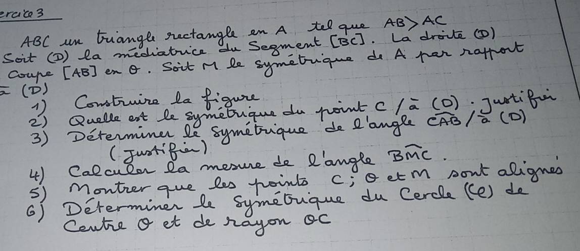 ercice3
ABC an tuangle sectangle an A tel que AB>AC
Soit (2) la mediatice du Segment (BC ]. La drivte () 
Coupe [ AB ] en G. Soit M le symetrique do A pan nafrort 
(D) 
1) Constinize la figure 
2) Quelle ent le symebuque du point c /-overline a(0) JuntiBai 
3) Determine le symetique de I'angle( overline CAB/overline a (D) 
(JuotB) 
4) Calculon 2a mesue de R'angle Bwidehat MC. 
5) Monter que les point c; oetm pont alignes 
6) Determiner le symebique du Cercle ((e) do 
Centie a et de rayon oc