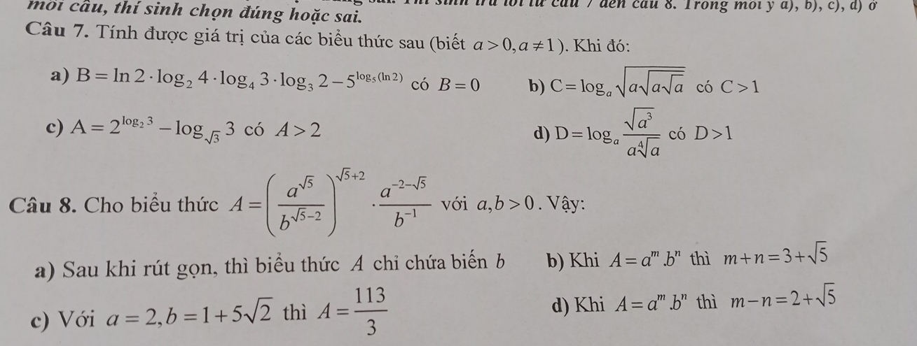 bi từ cau 7 đen cau 8. Trong moiy a), b), c), d) ở
moi cầu, thí sinh chọn đúng hoặc sai.
Câu 7. Tính được giá trị của các biểu thức sau (biết a>0,a!= 1). Khi đó:
a) B=ln 2· log _24· log _43· log _32-5^(log _5)(ln 2) có B=0 b) C=log _asqrt(asqrt asqrt a) có C>1
d) D=log _a sqrt(a^3)/asqrt[4](a) 
c) A=2^(log _2)3-log _sqrt(3)3 có A>2 có D>1
Câu 8. Cho biểu thức A=( a^(sqrt(5))/b^(sqrt(5)-2) )^sqrt(5)+2·  (a^(-2-sqrt(5)))/b^(-1)  với a, b>0. Vậy:
a) Sau khi rút gọn, thì biểu thức A chỉ chứa biến b b) Khi A=a^m.b^n thì m+n=3+sqrt(5)
d) Khi A=a^m.b^n thì
c) Với a=2, b=1+5sqrt(2) thì A= 113/3  m-n=2+sqrt(5)