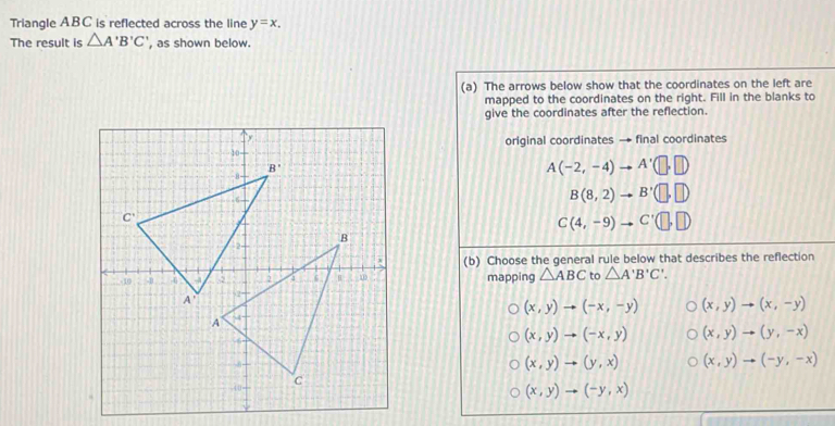 Triangle ABC is reflected across the line y=x.
The result is △ A'B'C' , as shown below.
(a) The arrows below show that the coordinates on the left are
mapped to the coordinates on the right. Fill in the blanks to
give the coordinates after the reflection.
original coordinates → final coordinates
A(-2,-4) A'(□ ,□ )
B(8,2) B'(□ ,□ )
C(4,-9) C'(□ ,□ )
(b) Choose the general rule below that describes the reflection
mapping △ ABC to △ A'B'C'.
(x,y)to (-x,-y) (x,y)to (x,-y)
(x,y)to (-x,y) (x,y)to (y,-x)
(x,y)to (y,x) (x,y)to (-y,-x)
(x,y)to (-y,x)