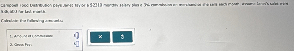 Campbell Food Distribution pays Janet Taylor a $2310 monthly salary plus a 3% commission on merchandise she sells each month. Assume Janet's sales were
$36,600 for last month. 
Calculate the following amounts: 
1. Amount of Commission: 
5 
2. Gross Pay: