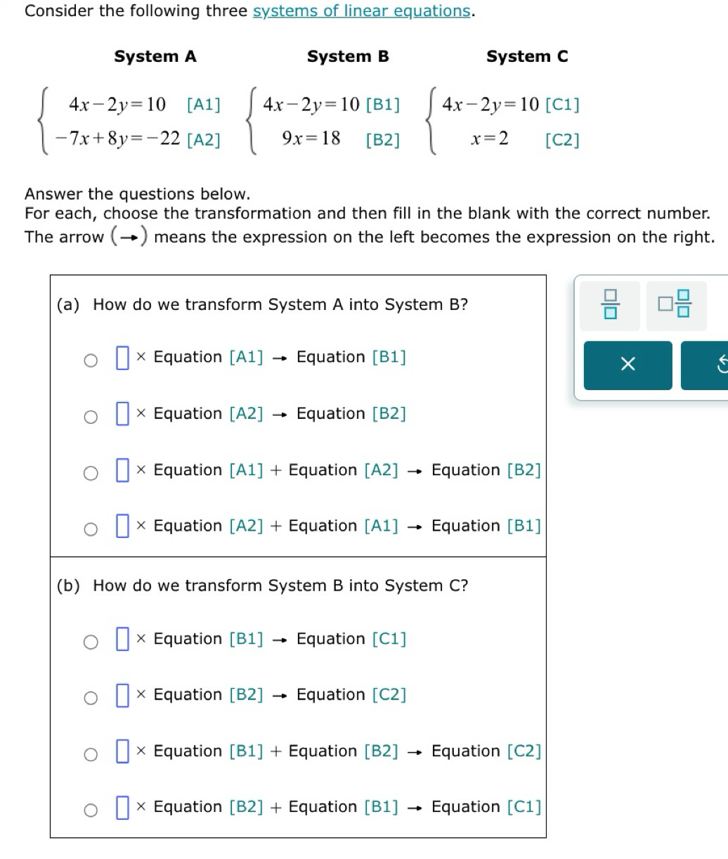 Consider the following three systems of linear equations.
System A System B System C
beginarrayl 4x-2y=10[A1] -7x+8y=-22[A2]endarray. beginarrayl 4x-2y=10[B1] 9x=18[B2]endarray. beginarrayl 4x-2y=10[C1] x=2[C2]endarray.
Answer the questions below.
For each, choose the transformation and then fill in the blank with the correct number.
The arrow (→) means the expression on the left becomes the expression on the right.
 □ /□   □  □ /□  
×
a