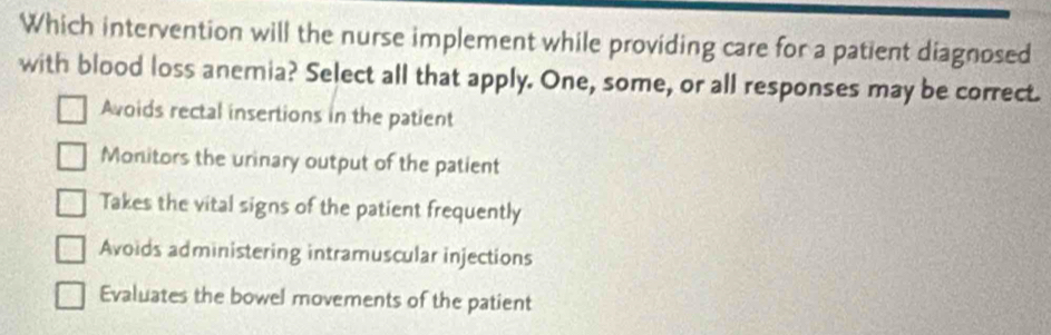 Which intervention will the nurse implement while providing care for a patient diagnosed
with blood loss anemia? Select all that apply. One, some, or all responses may be correct.
Avoids rectal insertions in the patient
Monitors the urinary output of the patient
Takes the vital signs of the patient frequently
Avoids administering intramuscular injections
Evaluates the bowel movements of the patient