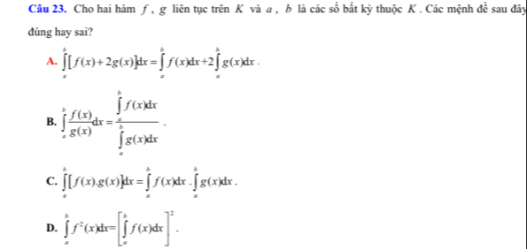 Cho hai hàm ƒ, g liên tục trên K và a , b là các số bắt kỳ thuộc K . Các mệnh dee sau đây
dúng hay sai?
A. ∈tlimits _a^(b[f(x)+2g(x)]dx=∈tlimits _a^bf(x)dx+2∈tlimits _a^bg(x)dx.
B. ∈tlimits _(-π)^tfrac f(x))g(x)dx=frac ∈tlimits _0∈tlimits _π f(x)dx(∈tlimits _-π)^(π)g(x)dx.
C. ∈tlimits _a^(b[f(x).g(x)]dx=∈tlimits _a^bf(x)dx.∈tlimits _a^bg(x)dx.
D. ∈tlimits _a^bf^2)(x)dx=[∈tlimits _a^(bf(x)dx]^2).